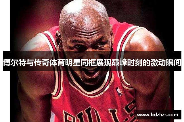 博尔特与传奇体育明星同框展现巅峰时刻的激动瞬间