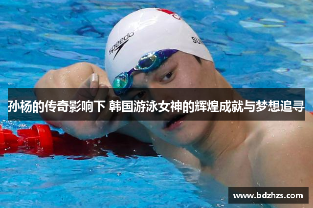 孙杨的传奇影响下 韩国游泳女神的辉煌成就与梦想追寻