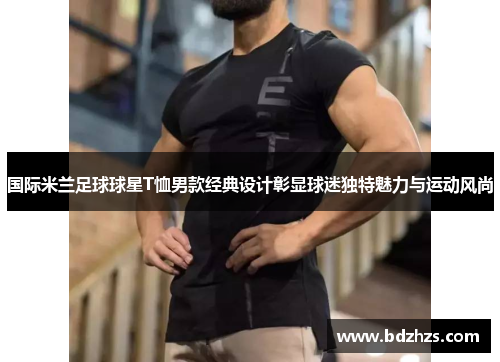国际米兰足球球星T恤男款经典设计彰显球迷独特魅力与运动风尚