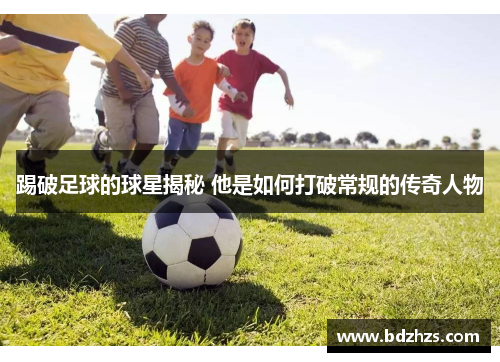 踢破足球的球星揭秘 他是如何打破常规的传奇人物